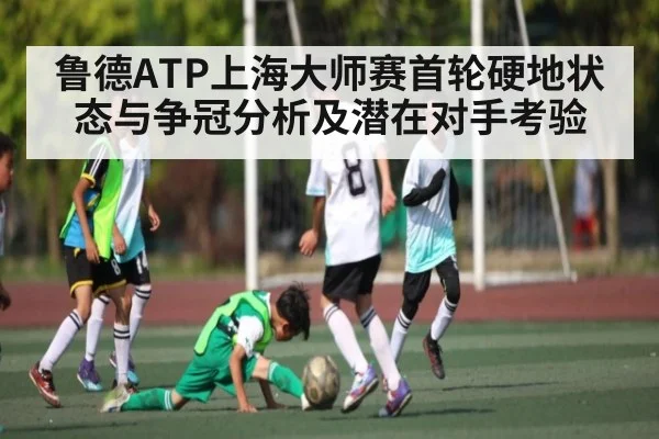 鲁德ATP上海大师赛首轮硬地状态与争冠分析及潜在对手考验