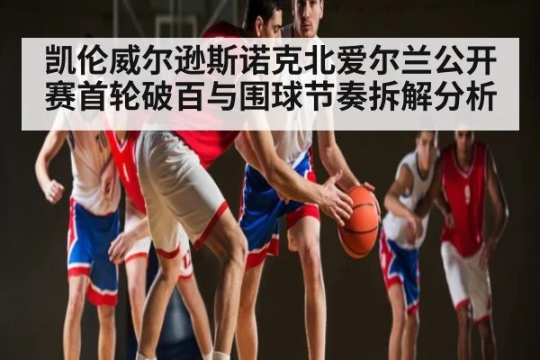 凯伦威尔逊斯诺克北爱尔兰公开赛首轮破百与围球节奏拆解分析